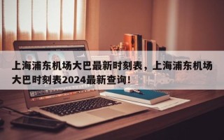 上海浦东机场大巴最新时刻表，上海浦东机场大巴时刻表2024最新查询！