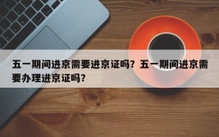 五一期间进京需要进京证吗？五一期间进京需要办理进京证吗？