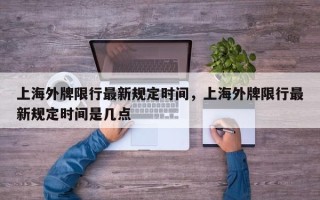 上海外牌限行最新规定时间，上海外牌限行最新规定时间是几点