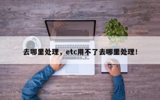 去哪里处理，etc用不了去哪里处理！