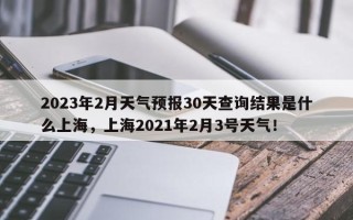 2023年2月天气预报30天查询结果是什么上海，上海2021年2月3号天气！