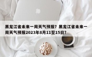 黑龙江省未来一周天气预报？黑龙江省未来一周天气预报2023年8月11至15日？