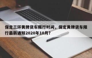 保定三环黄牌货车限行时间，保定黄牌货车限行最新通知2020年10月？