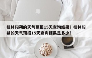 桂林阳朔的天气预报15天查询结果？桂林阳朔的天气预报15天查询结果是多少？