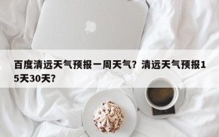 百度清远天气预报一周天气？清远天气预报15天30天？