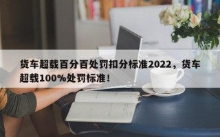 货车超载百分百处罚扣分标准2022，货车超载100%处罚标准！