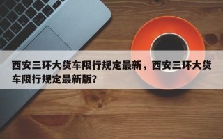 西安三环大货车限行规定最新，西安三环大货车限行规定最新版？