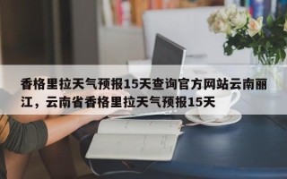 香格里拉天气预报15天查询官方网站云南丽江，云南省香格里拉天气预报15天