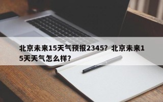 北京未来15天气预报2345？北京未来15天天气怎么样？