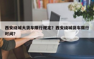 西安绕城大货车限行规定？西安绕城货车限行时间？