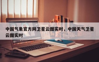 中国气象官方网卫星云图实时，中国天气卫星云图实时