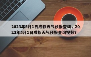 2023年5月1日成都天气预报查询，2023年5月1日成都天气预报查询视频？