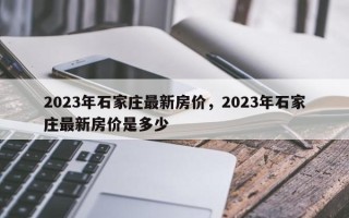 2023年石家庄最新房价，2023年石家庄最新房价是多少