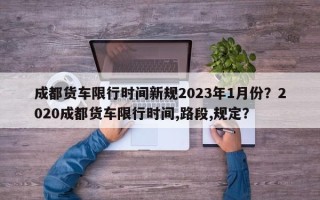 成都货车限行时间新规2023年1月份？2020成都货车限行时间,路段,规定？