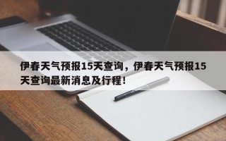 伊春天气预报15天查询，伊春天气预报15天查询最新消息及行程！