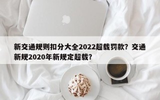 新交通规则扣分大全2022超载罚款？交通新规2020年新规定超载？