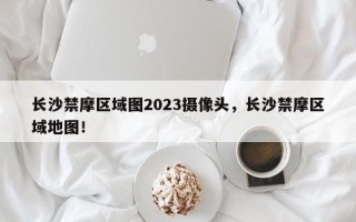 长沙禁摩区域图2023摄像头，长沙禁摩区域地图！