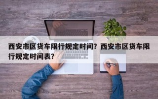 西安市区货车限行规定时间？西安市区货车限行规定时间表？