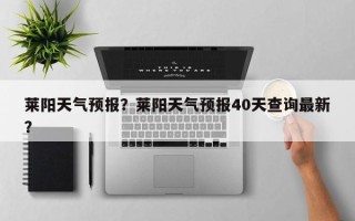 莱阳天气预报？莱阳天气预报40天查询最新？