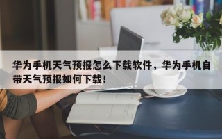 华为手机天气预报怎么下载软件，华为手机自带天气预报如何下载！