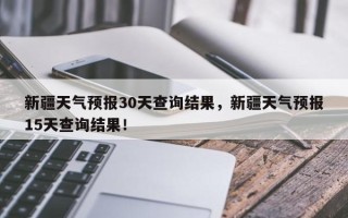 新疆天气预报30天查询结果，新疆天气预报15天查询结果！