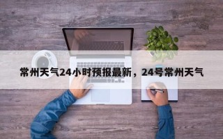 常州天气24小时预报最新，24号常州天气