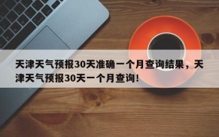 天津天气预报30天准确一个月查询结果，天津天气预报30天一个月查询！