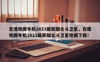 百度地图导航2023最新版北斗卫星，百度地图导航2023最新版北斗卫星地图下载！