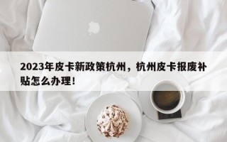 2023年皮卡新政策杭州，杭州皮卡报废补贴怎么办理！