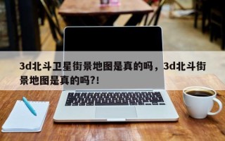 3d北斗卫星街景地图是真的吗，3d北斗街景地图是真的吗?！