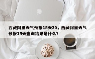 西藏阿里天气预报15天30，西藏阿里天气预报15天查询结果是什么？