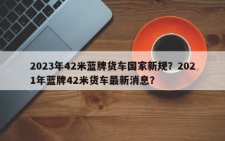 2023年42米蓝牌货车国家新规？2021年蓝牌42米货车最新消息？