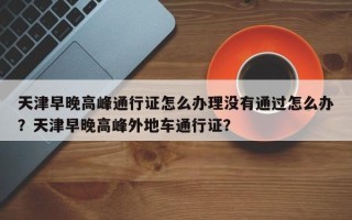 天津早晚高峰通行证怎么办理没有通过怎么办？天津早晚高峰外地车通行证？