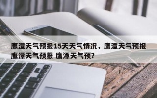 鹰潭天气预报15天天气情况，鹰潭天气预报鹰潭天气预报 鹰潭天气预？