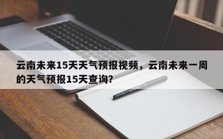 云南未来15天天气预报视频，云南未来一周的天气预报15天查询？