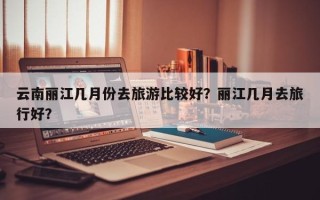 云南丽江几月份去旅游比较好？丽江几月去旅行好？