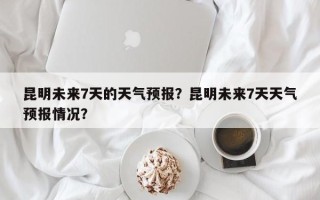 昆明未来7天的天气预报？昆明未来7天天气预报情况？