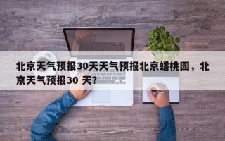 北京天气预报30天天气预报北京蟠桃园，北京天气预报30 天？