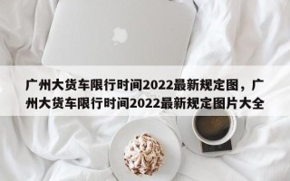 广州大货车限行时间2022最新规定图，广州大货车限行时间2022最新规定图片大全