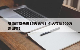 安徽皖南未来15天天气？个人存款500万需调查？