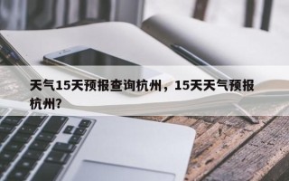 天气15天预报查询杭州，15天天气预报 杭州？