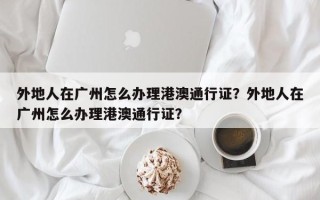 外地人在广州怎么办理港澳通行证？外地人在广州怎么办理港澳通行证？