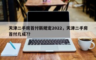 天津二手房首付新规定2022，天津二手房首付几成?？