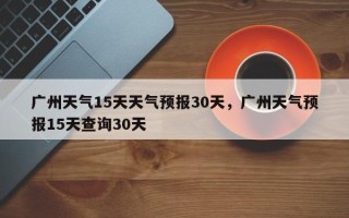 广州天气15天天气预报30天，广州天气预报15天查询30天