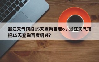 浙江天气预报15天查询百度o，浙江天气预报15天查询百度绍兴？