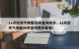 12月份天气预报30天查询焦作，12月份天气预报30天查询焦作疫情！