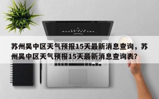 苏州吴中区天气预报15天最新消息查询，苏州吴中区天气预报15天最新消息查询表？