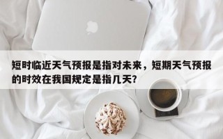 短时临近天气预报是指对未来，短期天气预报的时效在我国规定是指几天？