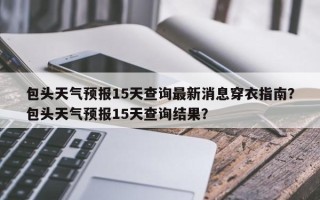 包头天气预报15天查询最新消息穿衣指南？包头天气预报15天查询结果？