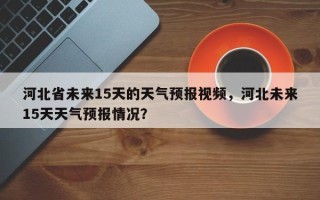 河北省未来15天的天气预报视频，河北未来15天天气预报情况？